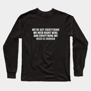 We've got everything we need right here, and everything we need is enough Long Sleeve T-Shirt